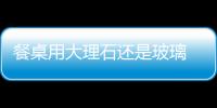 餐桌用大理石還是玻璃  茶幾大理石面與玻璃面的優(yōu)缺點(diǎn),行業(yè)資訊