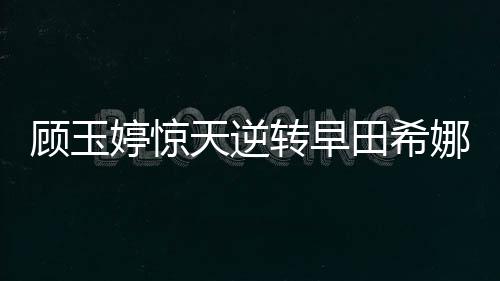 顧玉婷驚天逆轉早田希娜 中乒賽女隊四人進正賽