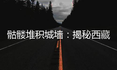 骷髏堆積城墻：揭秘西藏不為人知的秘密