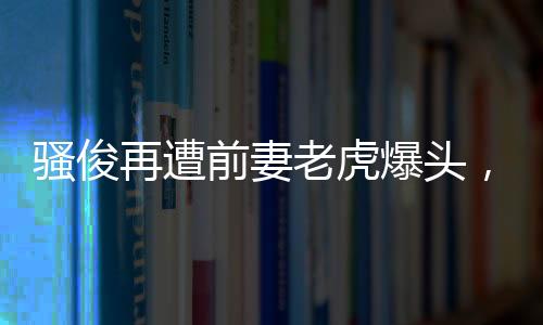 騷俊再遭前妻老虎爆頭，騷俊父子同框溫馨十足！