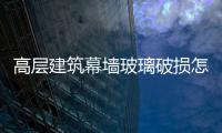 高層建筑幕墻玻璃破損怎么維修更換  幕墻玻璃劃痕修正注意事項(xiàng),行業(yè)資訊