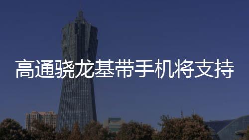 高通驍龍基帶手機將支持衛(wèi)星通信連接功能