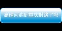 高速河池到重慶封路了嗎包括高速河池到重慶的具體內容
