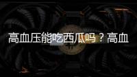 高血壓能吃西瓜嗎？高血壓吃西瓜有什么影響？