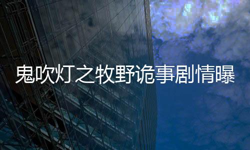 鬼吹燈之牧野詭事劇情曝光 王櫟鑫金晨王大陸上演摸金二代