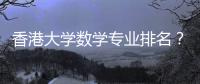 香港大學數(shù)學專業(yè)排名？ 香港大學世界排名2022