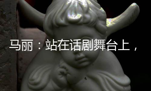 馬麗：站在話劇舞臺上，我最光芒四射！【娛樂新聞】風(fēng)尚中國網(wǎng)