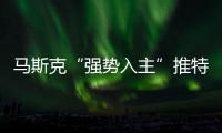 馬斯克“強勢入主”推特背后：暗藏殺機、一盤大棋