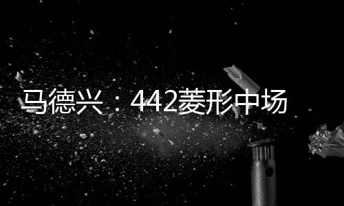 馬德興：442菱形中場削弱國足防守國內(nèi)幾乎沒人勝任單后腰位置