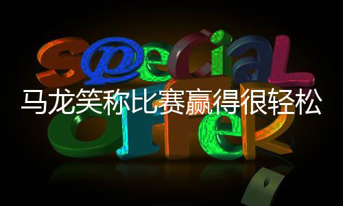 馬龍笑稱比賽贏得很輕松 被指“八卦”急忙辯解