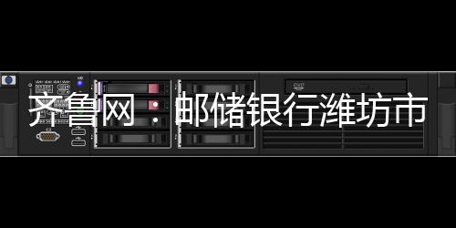 齊魯網(wǎng)：郵儲銀行濰坊市分行成功堵截一起電信詐騙