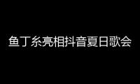 魚丁糸亮相抖音夏日歌會 新歌首唱再掀音樂熱潮