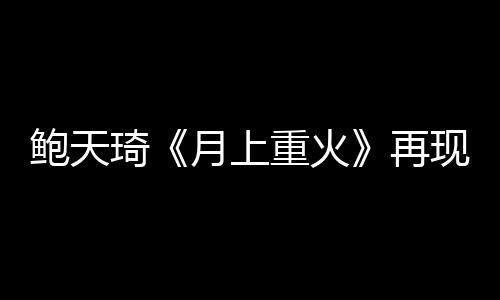 鮑天琦《月上重火》再現(xiàn)神助攻 被觀眾“發(fā)盒飯”預(yù)告下線