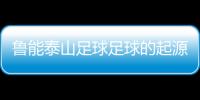 魯能泰山足球足球的起源簡短介紹足球的發展歷史簡介