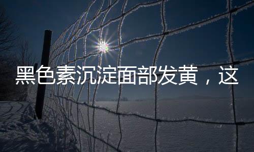 黑色素沉淀面部發黃，這些方法教你躲過它