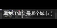 黑龍江省會是哪個城市（關(guān)于黑龍江省會是哪個城市的基本情況說明介紹）