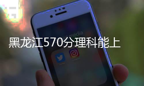 黑龍江570分理科能上什么大學(xué)（570分理科能上什么大學(xué)）