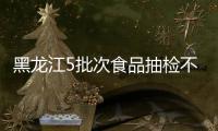 黑龍江5批次食品抽檢不合格  涉及微生物污染、農(nóng)藥殘留等問題