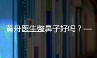 黃舟醫生整鼻子好嗎？——西安藝星整形外科黃舟醫生隆鼻技術與真人實例