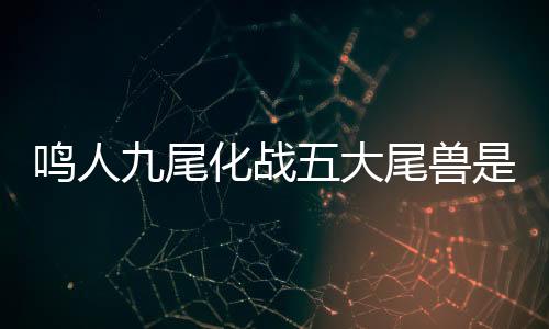 鳴人九尾化戰(zhàn)五大尾獸是誰（鳴人九尾化戰(zhàn)五大尾獸）