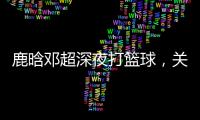 鹿晗鄧超深夜打籃球，關(guān)曉彤場邊默默等候太甜了