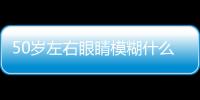 50歲左右眼睛模糊什么原因（50歲眼睛模糊是什么原因）