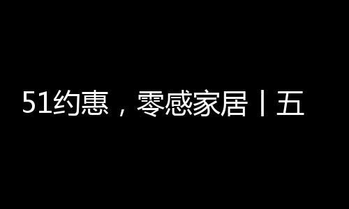 51約惠，零感家居丨五一購物計劃，發現美好生活~