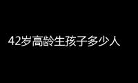 42歲高齡生孩子多少人后悔大數據曝光，別不負責任拼二胎了