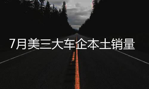 7月美三大車企本土銷量一覽 通用/福特下降