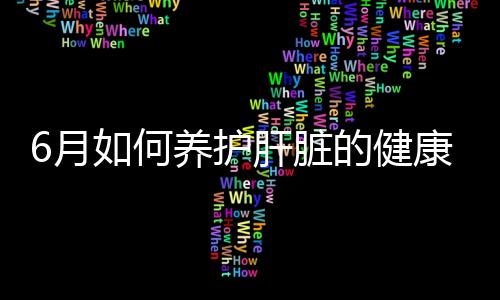 6月如何養(yǎng)護(hù)肝臟的健康？這幾個(gè)方法你可以試試