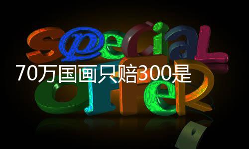 70萬國畫只賠300是怎么回事？為什么70萬國畫只賠300