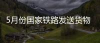 5月份國家鐵路發送貨物量創單月歷史新高