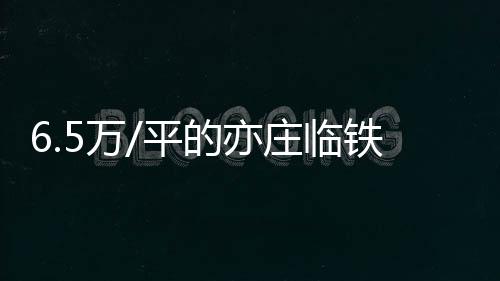 6.5萬/平的亦莊臨鐵板塊,逃不開“真香”定律!