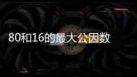 80和16的最大公因數 80和16的最大公因數是什么