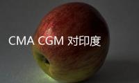 CMA CGM 對(duì)印度次區(qū)域和中東地區(qū)征收附加費(fèi)