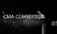 CMA CGM將對印美超重貨物征收附加費(fèi)