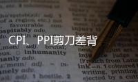 CPI、PPI剪刀差背后：原材料漲價未蔓延至消費端，貨幣政策仍保持穩健