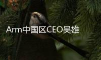 Arm中國區(qū)CEO吳雄昂被免職？官方：未被免職，繼續(xù)領導公司