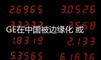 GE在中國被邊緣化 或退出亞洲市場