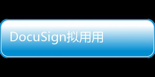 DocuSign擬用用戶合同數(shù)據(jù)訓(xùn)練AI，引爭(zhēng)議