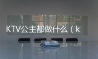 KTV公主都做什么（ktv公主是做什么的）