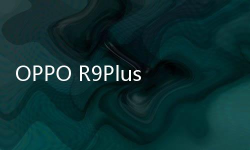 OPPO R9Plus系列通刷手機root