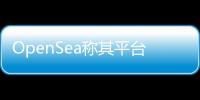 OpenSea稱其平臺上創建的免費NFT有80%以上是剽竊或垃圾信息