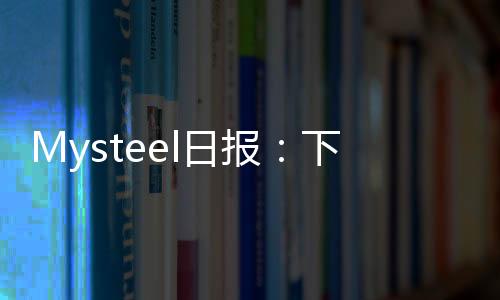 Mysteel日報：下游成本上移錳礦承壓運行