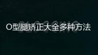 O型腿矯正大全多種方法幫你擁有**大長腿