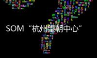 SOM“杭州望朝中心”效果圖公布，288米多面結構晉升新地標（圖）