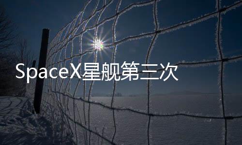 SpaceX星艦第三次試飛 成功發射1小時后解體