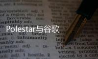 Polestar與谷歌加深合作 提供“副駕駛員”