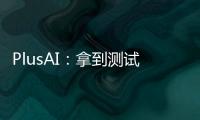 PlusAI：拿到測試牌照 敲定車企合作