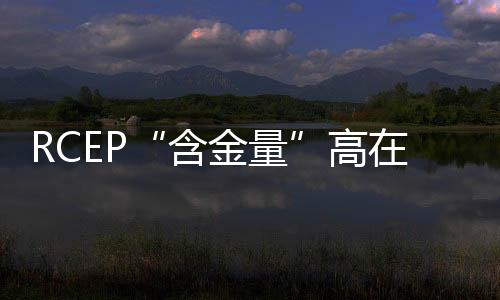 RCEP“含金量”高在哪兒?域內(nèi)90%以上貨物貿(mào)易最終實現(xiàn)零關(guān)稅